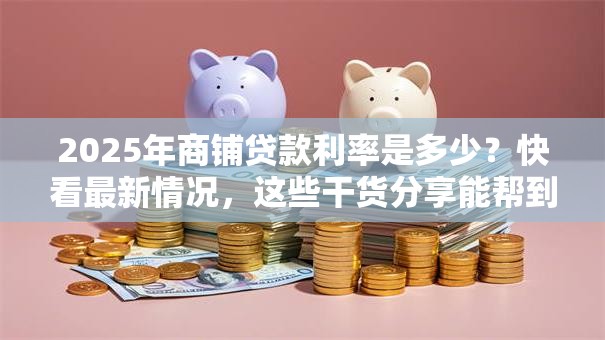 2025年商铺贷款利率是多少？快看最新情况，这些干货分享能帮到你