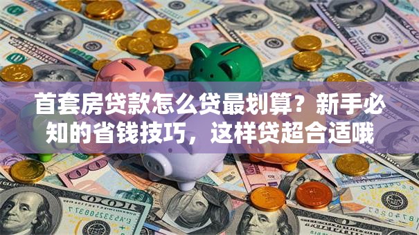 首套房贷款怎么贷最划算？新手必知的省钱技巧，这样贷超合适哦