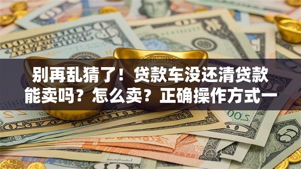 别再乱猜了！贷款车没还清贷款能卖吗？怎么卖？正确操作方式一文讲透