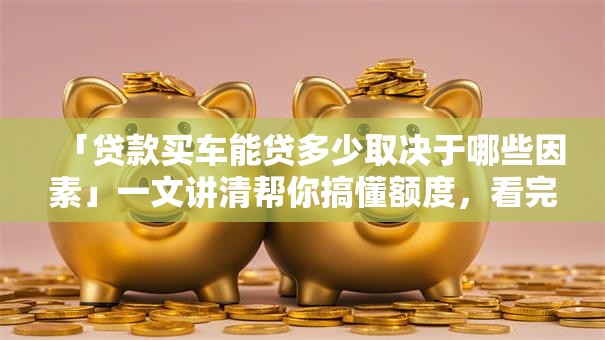 「贷款买车能贷多少取决于哪些因素」一文讲清帮你搞懂额度，看完心里有数！