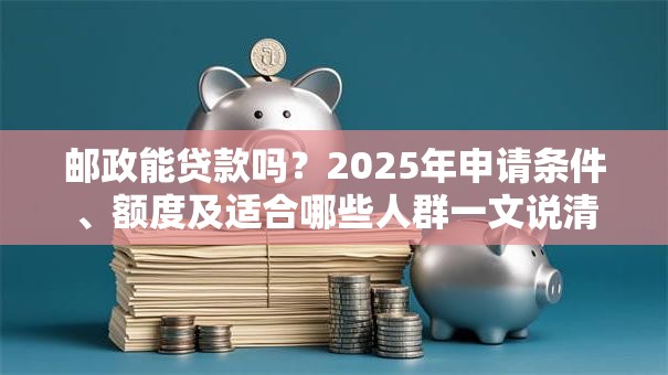 邮政能贷款吗？2025年申请条件、额度及适合哪些人群一文说清