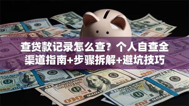 查贷款记录怎么查？个人自查全渠道指南+步骤拆解+避坑技巧