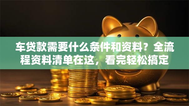 车贷款需要什么条件和资料？全流程资料清单在这，看完轻松搞定贷款申请