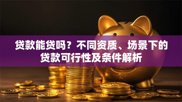贷款能贷吗？不同资质、场景下的贷款可行性及条件解析
