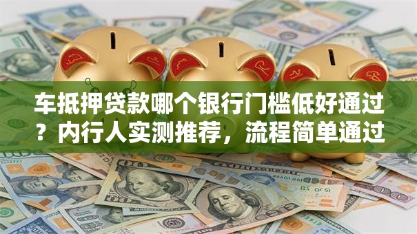 车抵押贷款哪个银行门槛低好通过？内行人实测推荐，流程简单通过率高