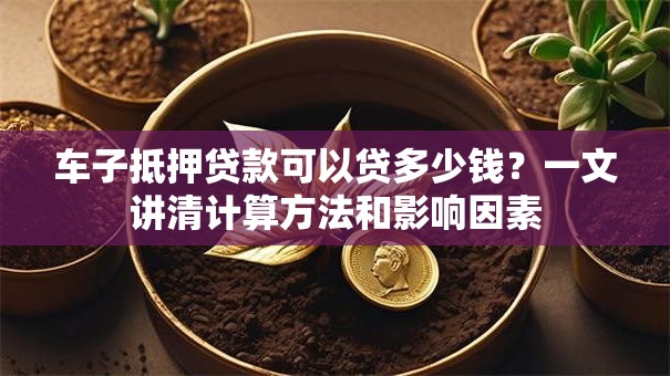 车子抵押贷款可以贷多少钱？一文讲清计算方法和影响因素