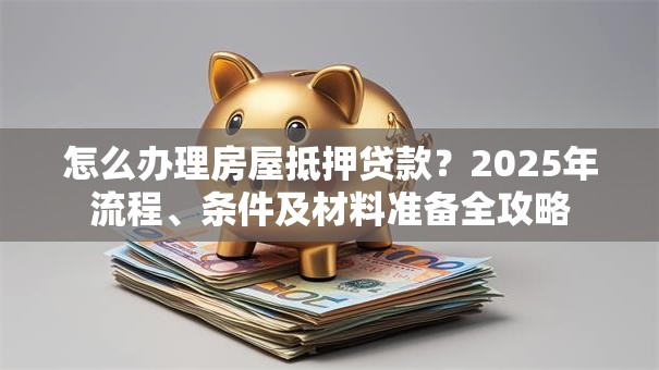 怎么办理房屋抵押贷款？2025年流程、条件及材料准备全攻略