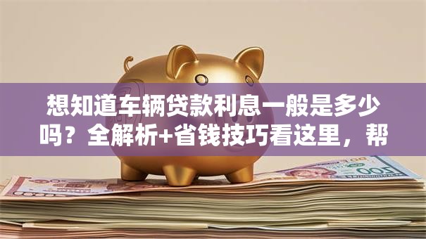 想知道车辆贷款利息一般是多少吗？全解析+省钱技巧看这里，帮你弄明白