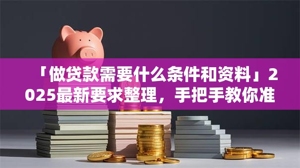「做贷款需要什么条件和资料」2025最新要求整理，手把手教你准备全不跑空
