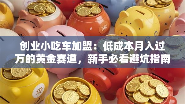 创业小吃车加盟：低成本月入过万的黄金赛道，新手必看避坑指南！
