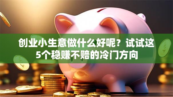 创业小生意做什么好呢？试试这5个稳赚不赔的冷门方向