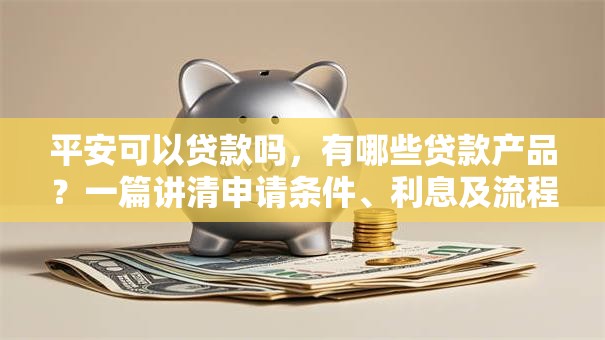 平安可以贷款吗，有哪些贷款产品？一篇讲清申请条件、利息及流程，想了解的看过来！