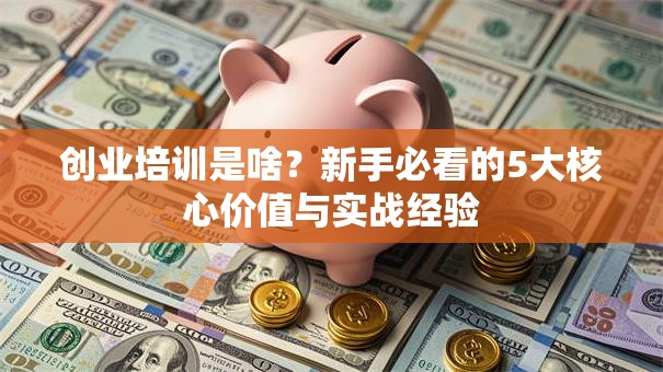 创业培训是啥？新手必看的5大核心价值与实战经验