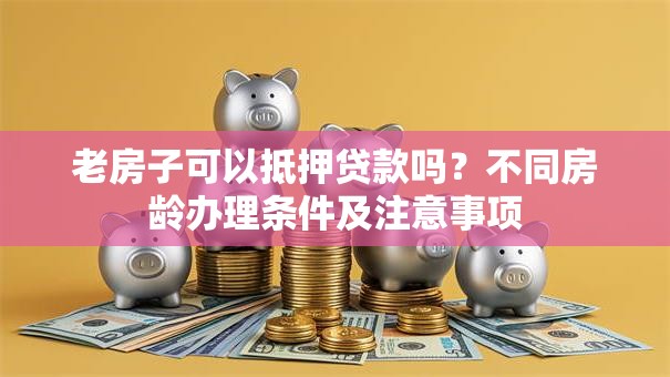老房子可以抵押贷款吗？不同房龄办理条件及注意事项