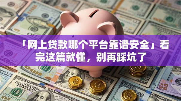 「网上贷款哪个平台靠谱安全」看完这篇就懂，别再踩坑了