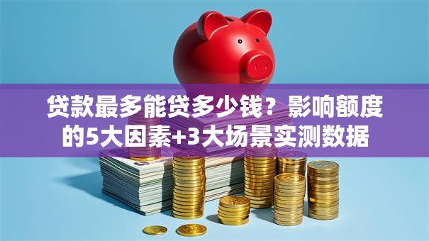 贷款最多能贷多少钱？影响额度的5大因素+3大场景实测数据