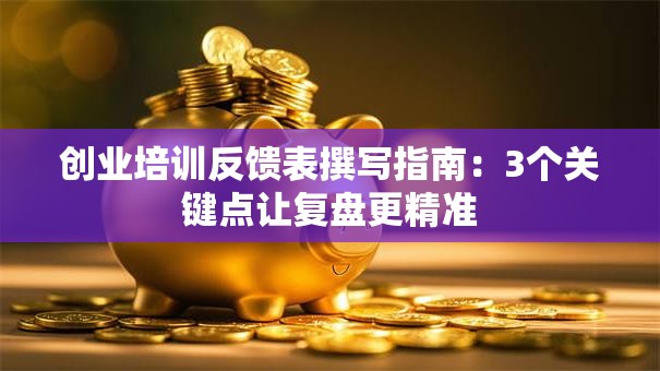 创业培训反馈表撰写指南：3个关键点让复盘更精准