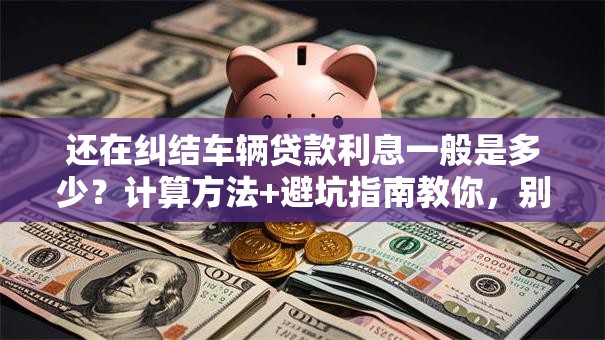 还在纠结车辆贷款利息一般是多少？计算方法+避坑指南教你，别错过