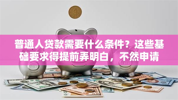普通人贷款需要什么条件？这些基础要求得提前弄明白，不然申请容易被拒！