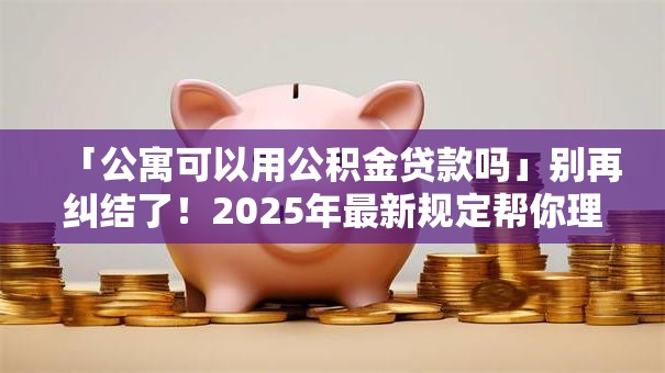 「公寓可以用公积金贷款吗」别再纠结了！2025年最新规定帮你理清能不能办