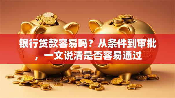银行贷款容易吗？从条件到审批，一文说清是否容易通过