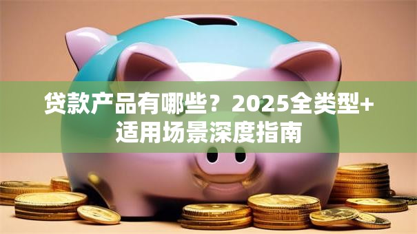 贷款产品有哪些？2025全类型+适用场景深度指南