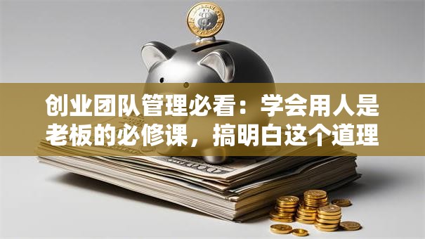 创业团队管理必看：学会用人是老板的必修课，搞明白这个道理少走十年弯路！