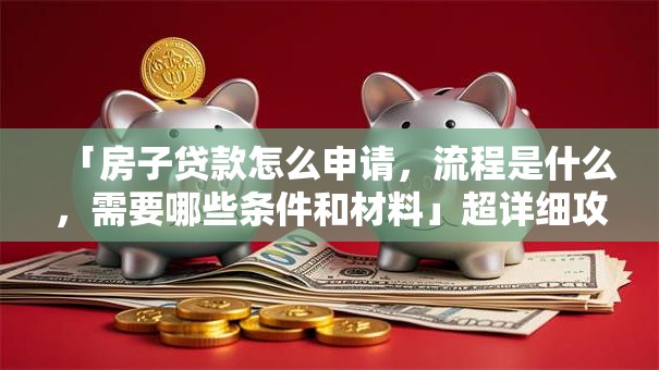 「房子贷款怎么申请，流程是什么，需要哪些条件和材料」超详细攻略，新手看了也能轻松办！