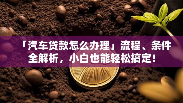 「汽车贷款怎么办理」流程、条件全解析，小白也能轻松搞定！