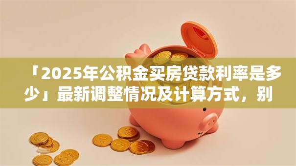 「2025年公积金买房贷款利率是多少」最新调整情况及计算方式，别再弄错啦！