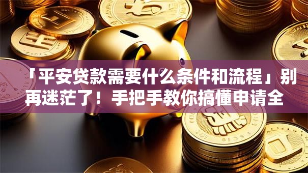 「平安贷款需要什么条件和流程」别再迷茫了！手把手教你搞懂申请全要点