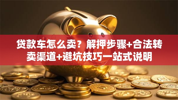 贷款车怎么卖？解押步骤+合法转卖渠道+避坑技巧一站式说明