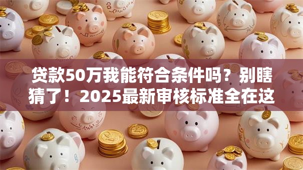 贷款50万我能符合条件吗？别瞎猜了！2025最新审核标准全在这