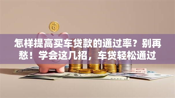 怎样提高买车贷款的通过率？别再愁！学会这几招，车贷轻松通过不是难题