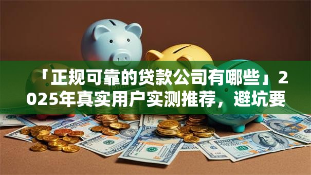 「正规可靠的贷款公司有哪些」2025年真实用户实测推荐，避坑要点全说明——帮你选对不踩坑