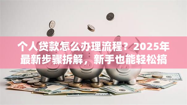 个人贷款怎么办理流程？2025年最新步骤拆解，新手也能轻松搞定，附避坑指南