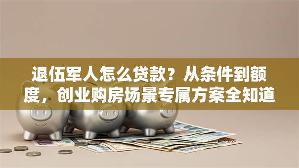 退伍军人怎么贷款？从条件到额度，创业购房场景专属方案全知道