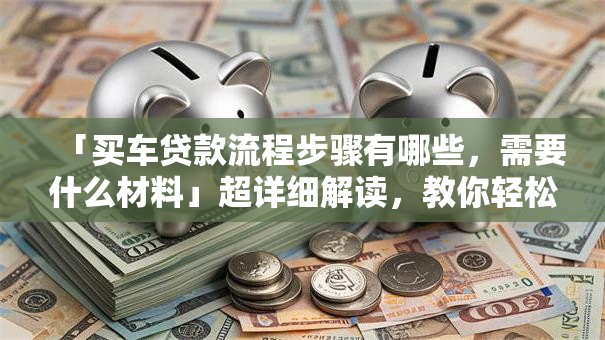 「买车贷款流程步骤有哪些，需要什么材料」超详细解读，教你轻松搞定还能省钱