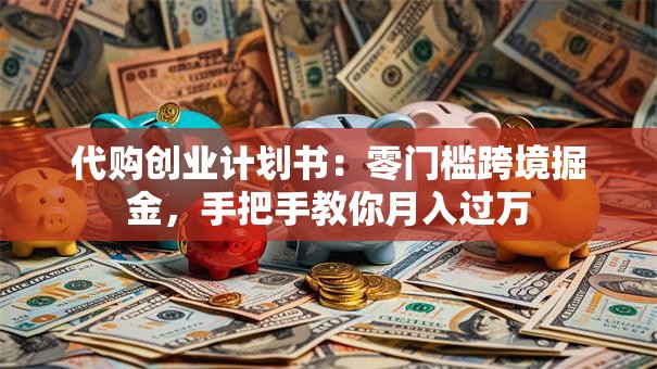 代购创业计划书：零门槛跨境掘金，手把手教你月入过万