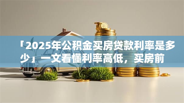 「2025年公积金买房贷款利率是多少」一文看懂利率高低，买房前必看！