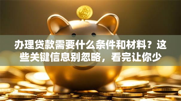 办理贷款需要什么条件和材料？这些关键信息别忽略，看完让你少走弯路