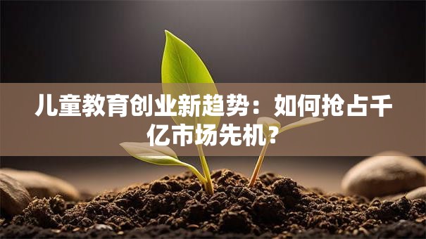 儿童教育创业新趋势：如何抢占千亿市场先机？