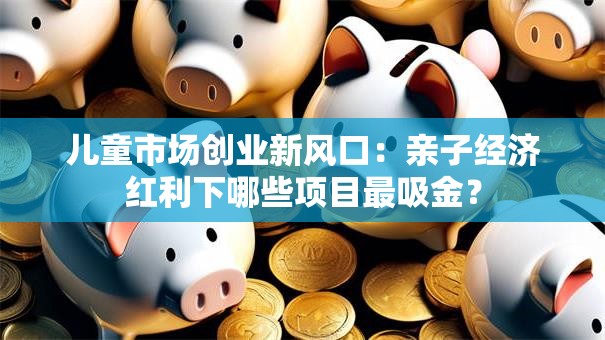 儿童市场创业新风口：亲子经济红利下哪些项目最吸金？