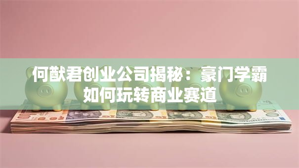 何猷君创业公司揭秘：豪门学霸如何玩转商业赛道
