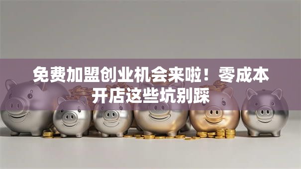 免费加盟创业机会来啦！零成本开店这些坑别踩