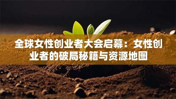 全球女性创业者大会启幕：女性创业者的破局秘籍与资源地图