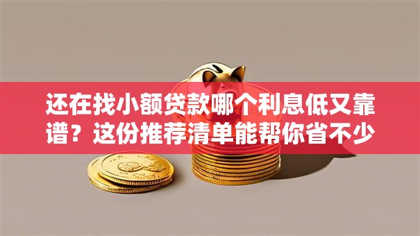 还在找小额贷款哪个利息低又靠谱？这份推荐清单能帮你省不少，赶紧了解