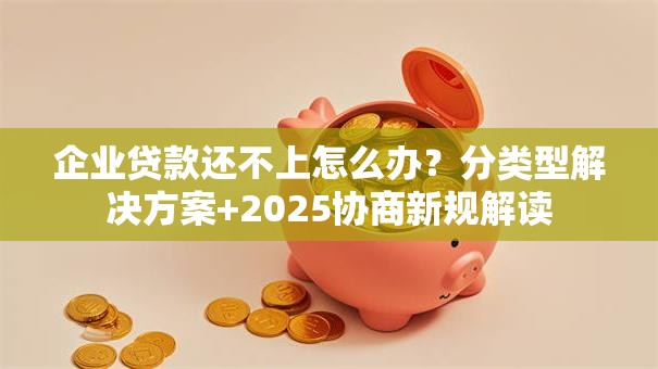 企业贷款还不上怎么办？分类型解决方案+2025协商新规解读