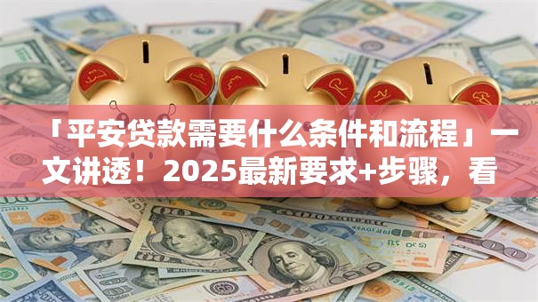 「平安贷款需要什么条件和流程」一文讲透！2025最新要求+步骤，看完就能申请