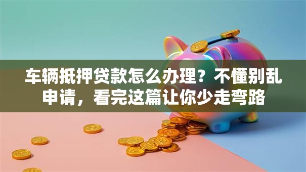 车辆抵押贷款怎么办理？不懂别乱申请，看完这篇让你少走弯路